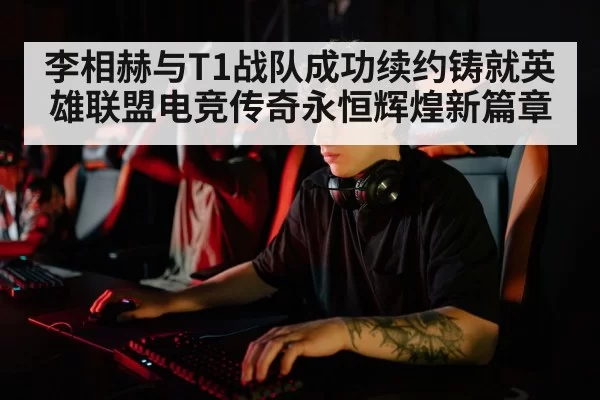 李相赫与T1战队成功续约铸就英雄联盟电竞传奇永恒辉煌新篇章