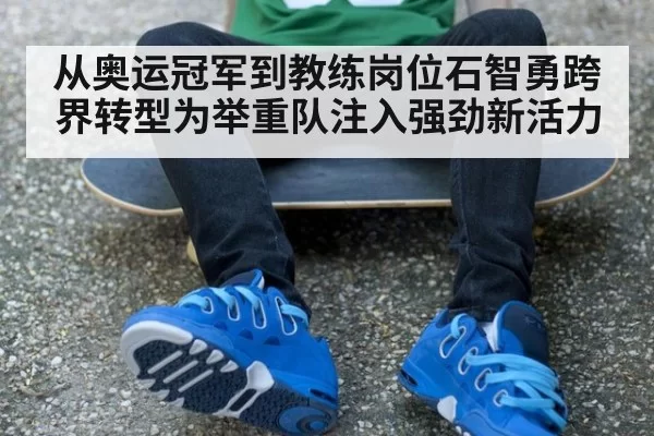 从奥运冠军到教练岗位石智勇跨界转型为举重队注入强劲新活力